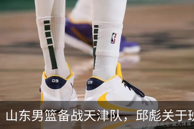 山东男篮备战天津队，邱彪关于班顿表现的深度解析